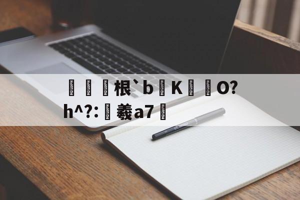 根`b蒣K梛歳O?h^?:羲a7的简单介绍-开云官方